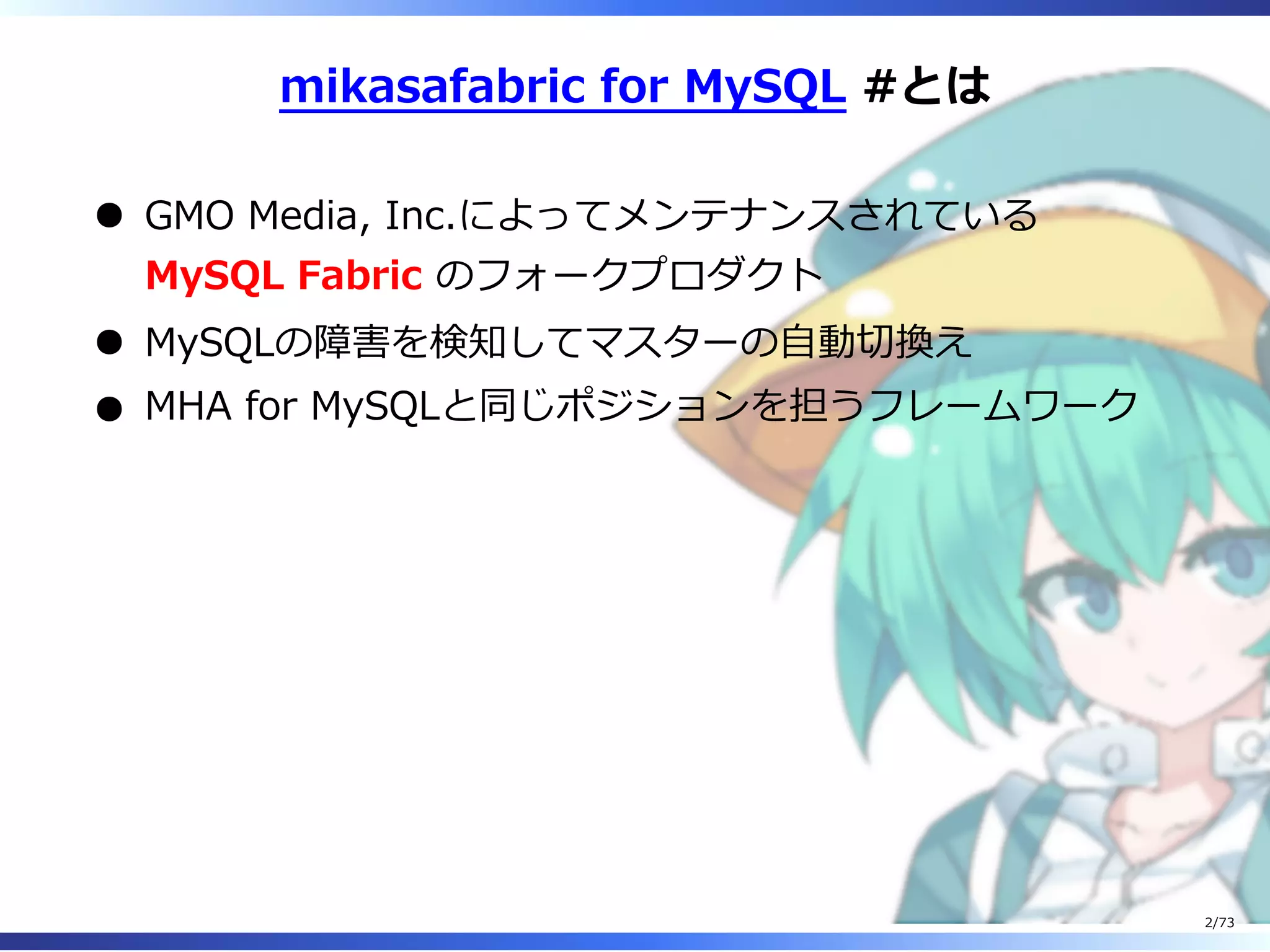 mikasafabric for MySQL #とは
GMO Media, Inc.によってメンテナンスされている
MySQL Fabric のフォークプロダクト
MySQLの障害を検知してマスターの⾃動切換え
MHA for MySQLと同じポジションを担うフレームワーク
2/73
 