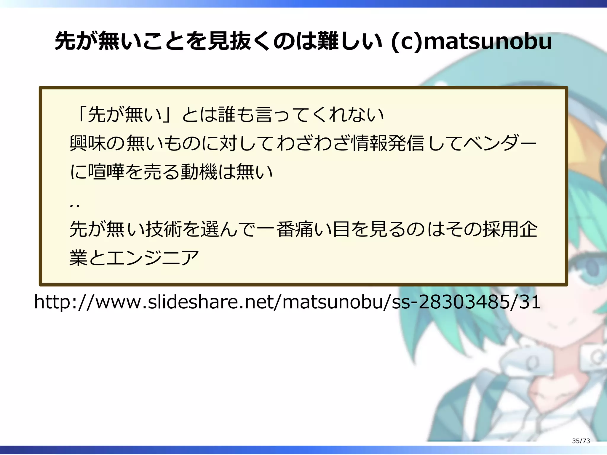 先が無いことを⾒抜くのは難しい (c)matsunobu
「先が無い」とは誰も⾔ってくれない
興味の無いものに対してわざわざ情報発信してベンダー
に喧嘩を売る動機は無い
..
先が無い技術を選んで⼀番痛い目を⾒るのはその採⽤企
業とエンジニア
http://www.slideshare.net/matsunobu/ss-28303485/31
35/73
 