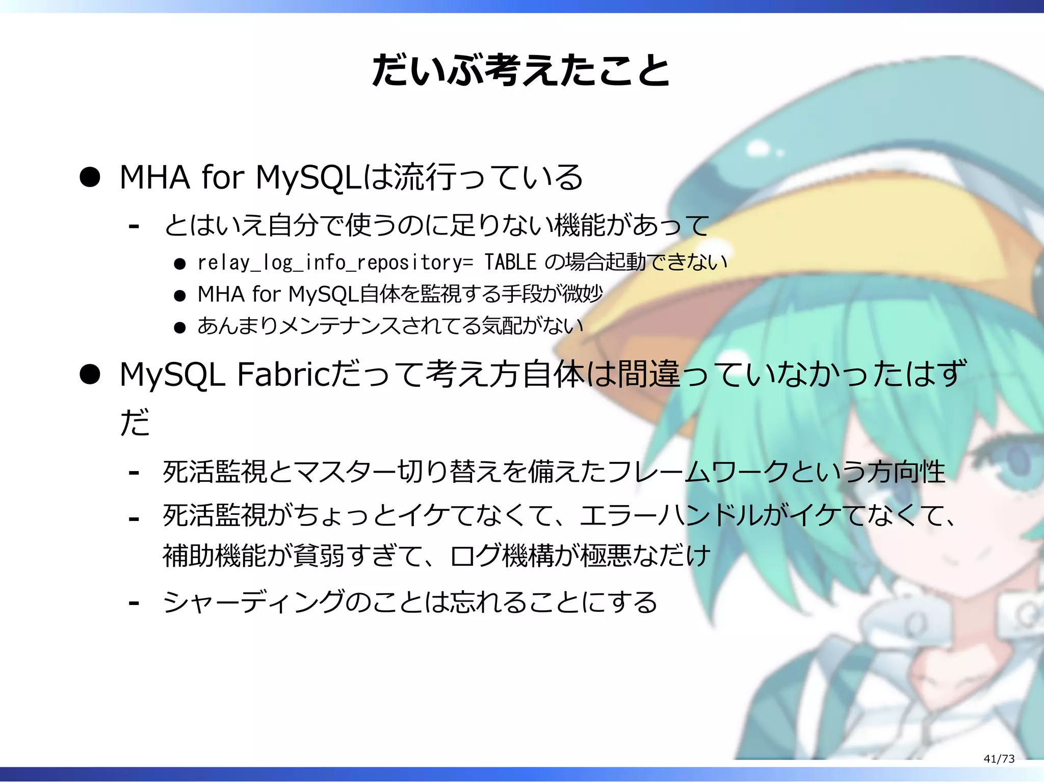 だいぶ考えたこと
MHA for MySQLは流⾏っている
とはいえ⾃分で使うのに⾜りない機能があって
relay_log_info_repository= TABLE の場合起動できない
MHA for MySQL⾃体を監視する⼿段が微妙
あんまりメンテナンスされてる気配がない
-
MySQL Fabricだって考え⽅⾃体は間違っていなかったはず
だ
死活監視とマスター切り替えを備えたフレームワークという⽅向性-
死活監視がちょっとイケてなくて、エラーハンドルがイケてなくて、
補助機能が貧弱すぎて、ログ機構が極悪なだけ
-
シャーディングのことは忘れることにする-
41/73
 