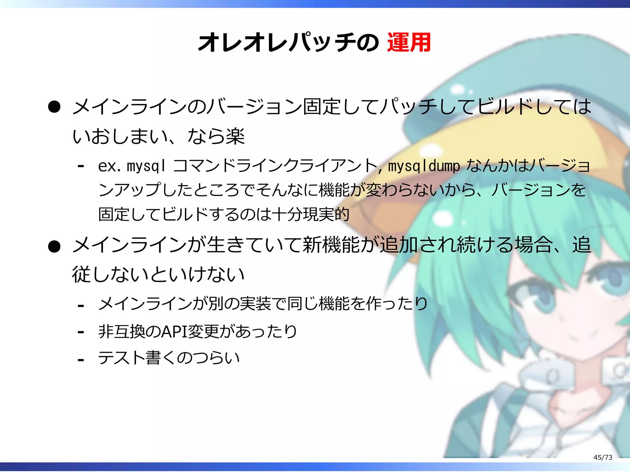 オレオレパッチの 運⽤
メインラインのバージョン固定してパッチしてビルドしては
いおしまい、なら楽
ex. mysql コマンドラインクライアント, mysqldump なんかはバージョ
ンアップしたところでそんなに機能が変わらないから、バージョンを
固定してビルドするのは⼗分現実的
-
メインラインが⽣きていて新機能が追加され続ける場合、追
従しないといけない
メインラインが別の実装で同じ機能を作ったり-
非互換のAPI変更があったり-
テスト書くのつらい-
45/73
 