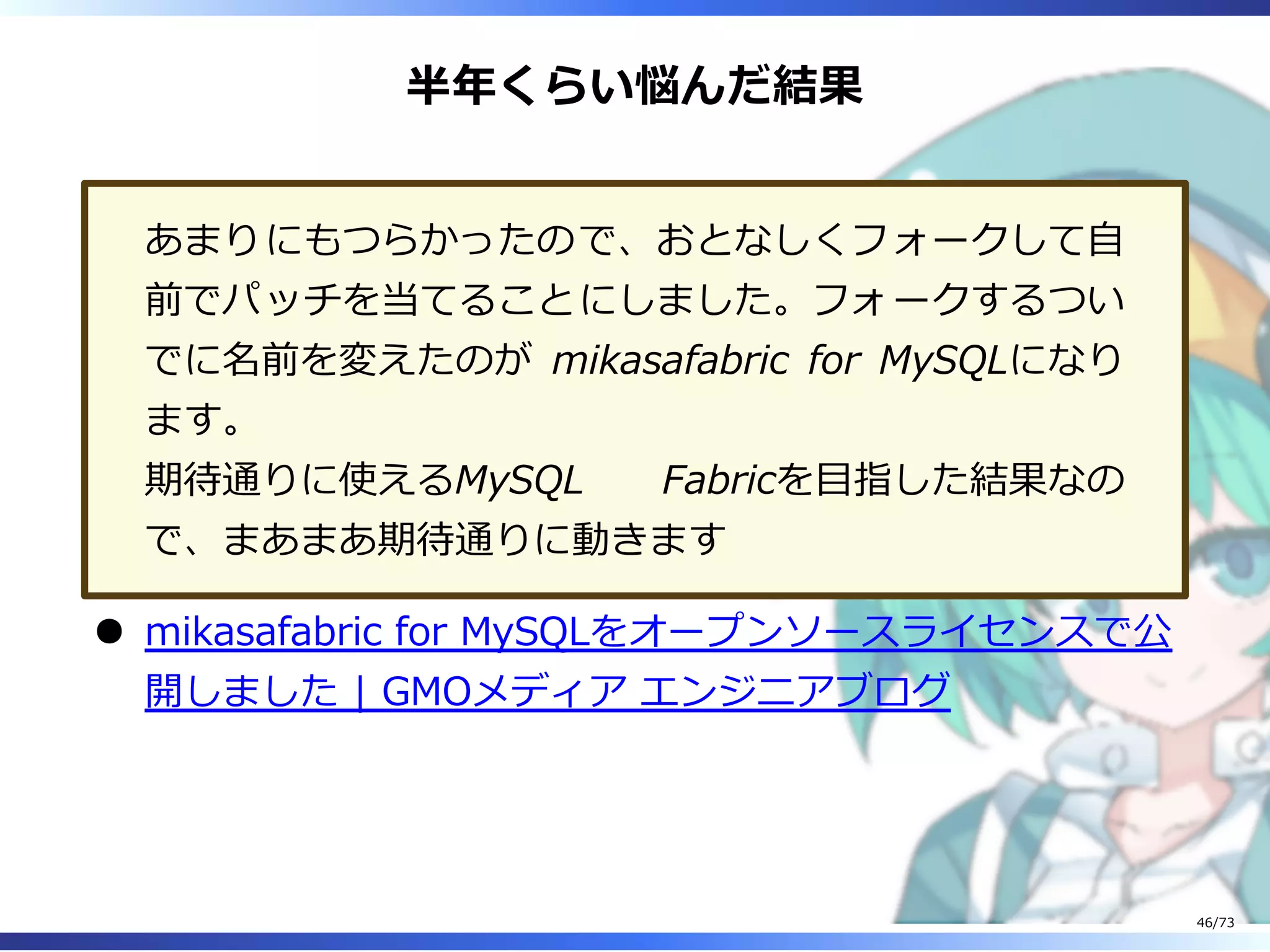 半年くらい悩んだ結果
あまりにもつらかったので、おとなしくフォークして⾃
前でパッチを当てることにしました。フォークするつい
でに名前を変えたのが mikasafabric for MySQLになり
ます。
期待通りに使えるMySQL Fabricを目指した結果なの
で、まあまあ期待通りに動きます
mikasafabric for MySQLをオープンソースライセンスで公
開しました | GMOメディア エンジニアブログ
46/73
 