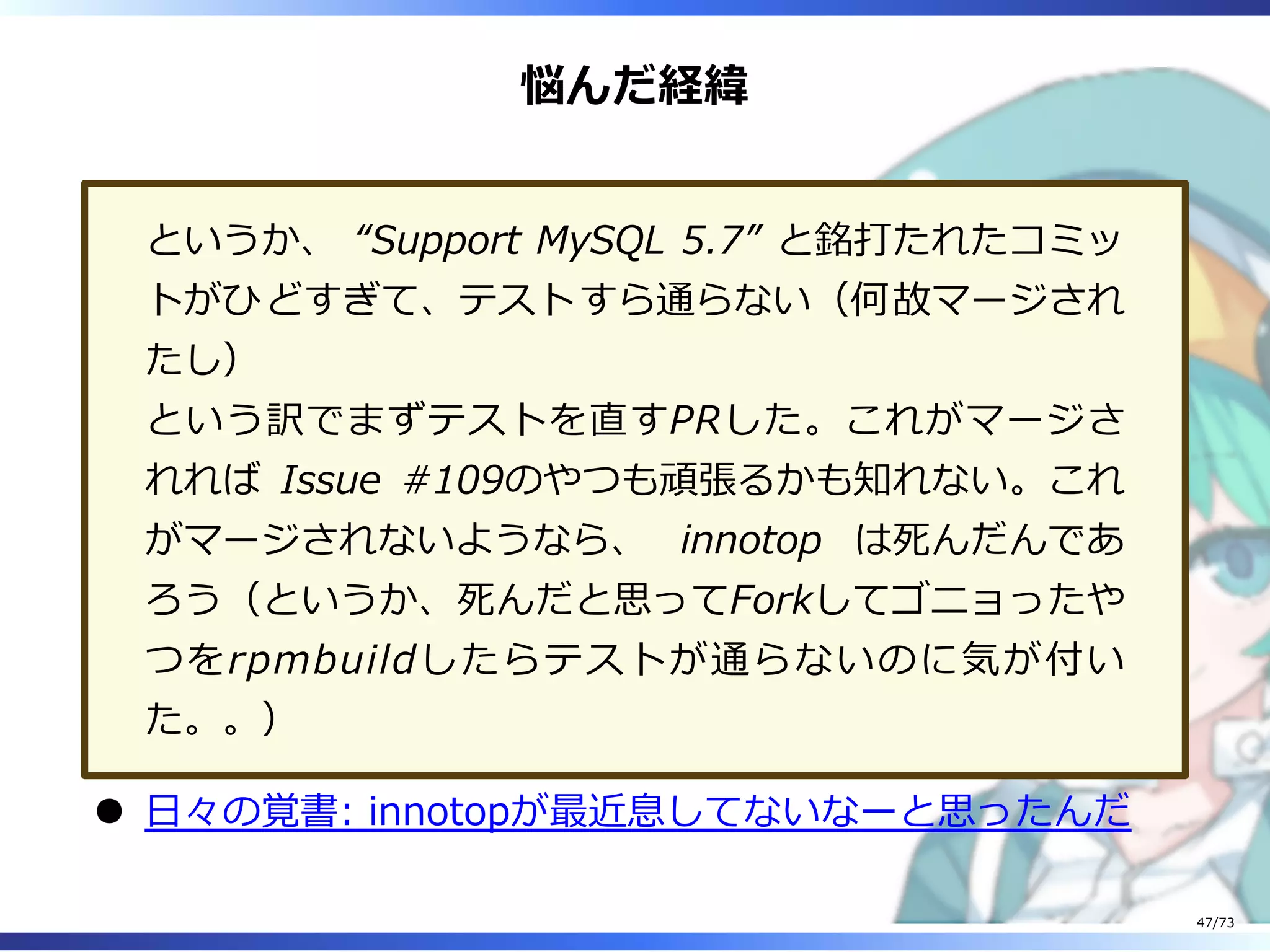 悩んだ経緯
というか、 “Support MySQL 5.7” と銘打たれたコミッ
トがひどすぎて、テストすら通らない（何故マージされ
たし）
という訳でまずテストを直すPRした。これがマージさ
れれば Issue #109のやつも頑張るかも知れない。これ
がマージされないようなら、 innotop は死んだんであ
ろう（というか、死んだと思ってForkしてゴニョったや
つをrpmbuildしたらテストが通らないのに気が付い
た。。）
⽇々の覚書: innotopが最近息してないなーと思ったんだ
47/73
 
