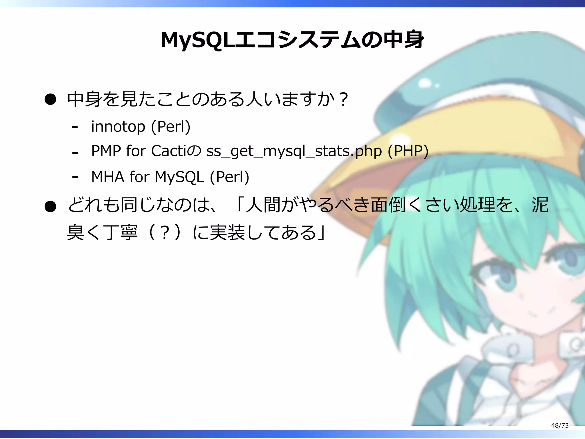 MySQLエコシステムの中⾝
中⾝を⾒たことのある⼈いますか︖
innotop (Perl)-
PMP for Cactiの ss̲get̲mysql̲stats.php (PHP)-
MHA for MySQL (Perl)-
どれも同じなのは、「⼈間がやるべき⾯倒くさい処理を、泥
臭く丁寧（︖）に実装してある」
48/73
 