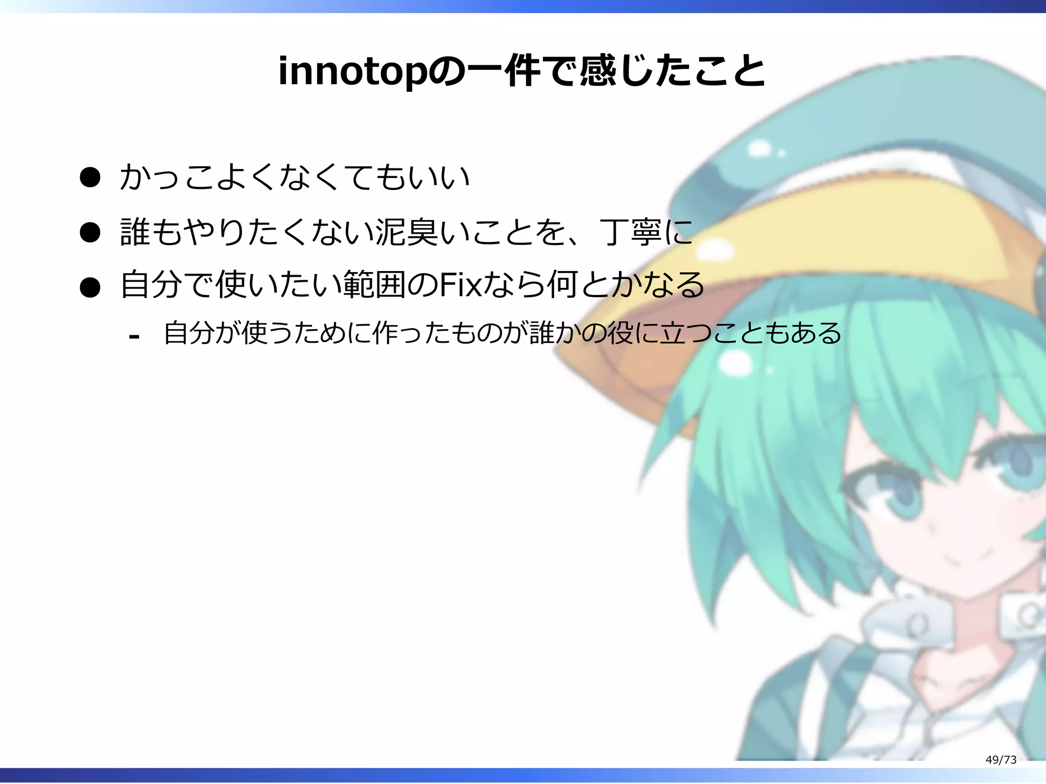 innotopの⼀件で感じたこと
かっこよくなくてもいい
誰もやりたくない泥臭いことを、丁寧に
⾃分で使いたい範囲のFixなら何とかなる
⾃分が使うために作ったものが誰かの役に⽴つこともある-
49/73
 