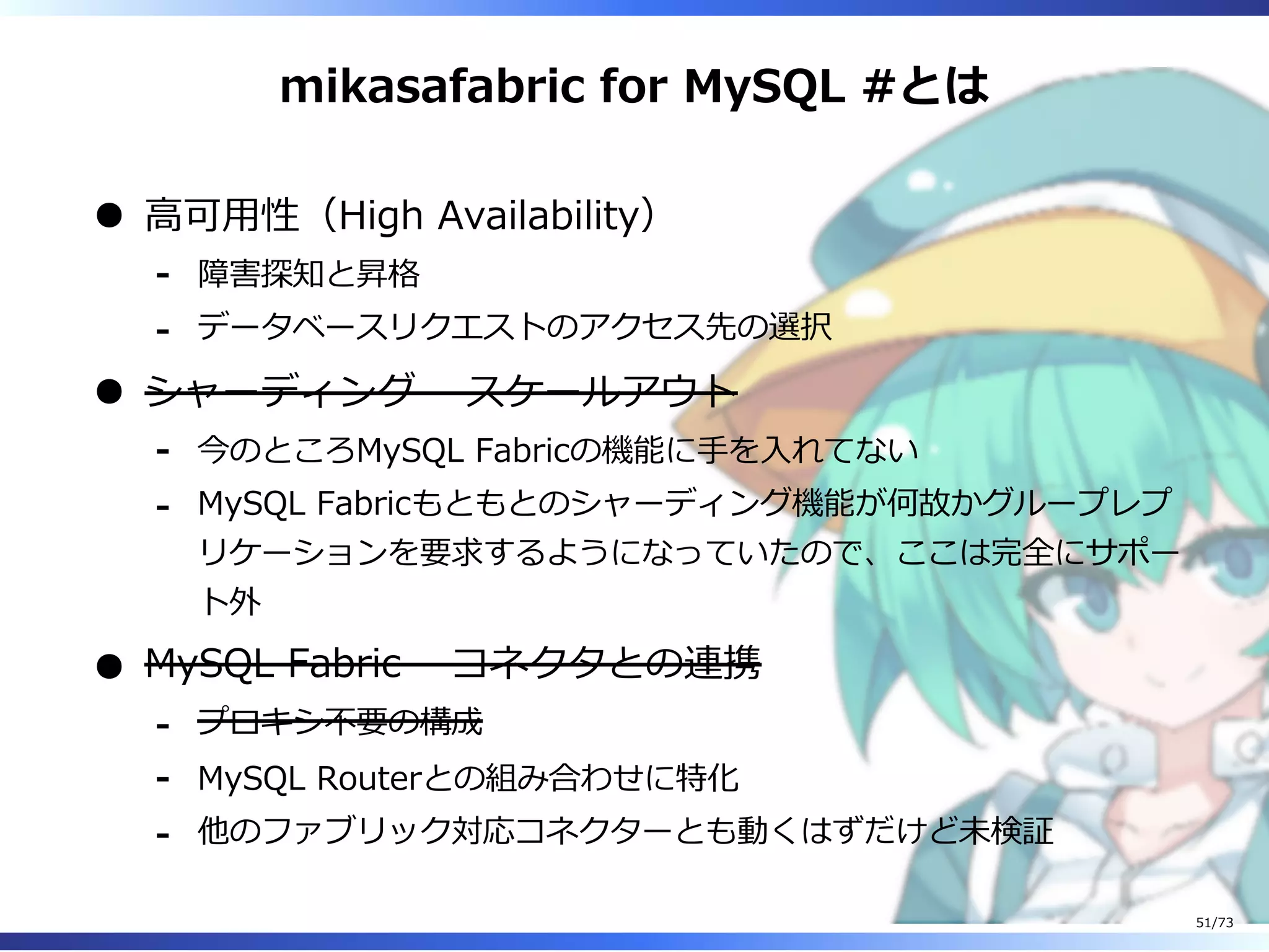mikasafabric for MySQL #とは
⾼可⽤性（High Availability）
障害探知と昇格-
データベースリクエストのアクセス先の選択-
シャーディング – スケールアウト
今のところMySQL Fabricの機能に⼿を⼊れてない-
MySQL Fabricもともとのシャーディング機能が何故かグループレプ
リケーションを要求するようになっていたので、ここは完全にサポー
ト外
-
MySQL Fabric – コネクタとの連携
プロキシ不要の構成-
MySQL Routerとの組み合わせに特化-
他のファブリック対応コネクターとも動くはずだけど未検証-
51/73
 