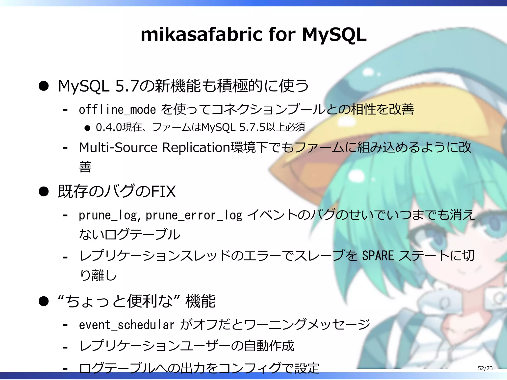 mikasafabric for MySQL
MySQL 5.7の新機能も積極的に使う
offline_mode を使ってコネクションプールとの相性を改善
0.4.0現在、ファームはMySQL 5.7.5以上必須
-
Multi-Source Replication環境下でもファームに組み込めるように改
善
-
既存のバグのFIX
prune_log, prune_error_log イベントのバグのせいでいつまでも消え
ないログテーブル
-
レプリケーションスレッドのエラーでスレーブを SPARE ステートに切
り離し
-
“ちょっと便利な” 機能
event_schedular がオフだとワーニングメッセージ-
レプリケーションユーザーの⾃動作成-
ログテーブルへの出⼒をコンフィグで設定- 52/73
 