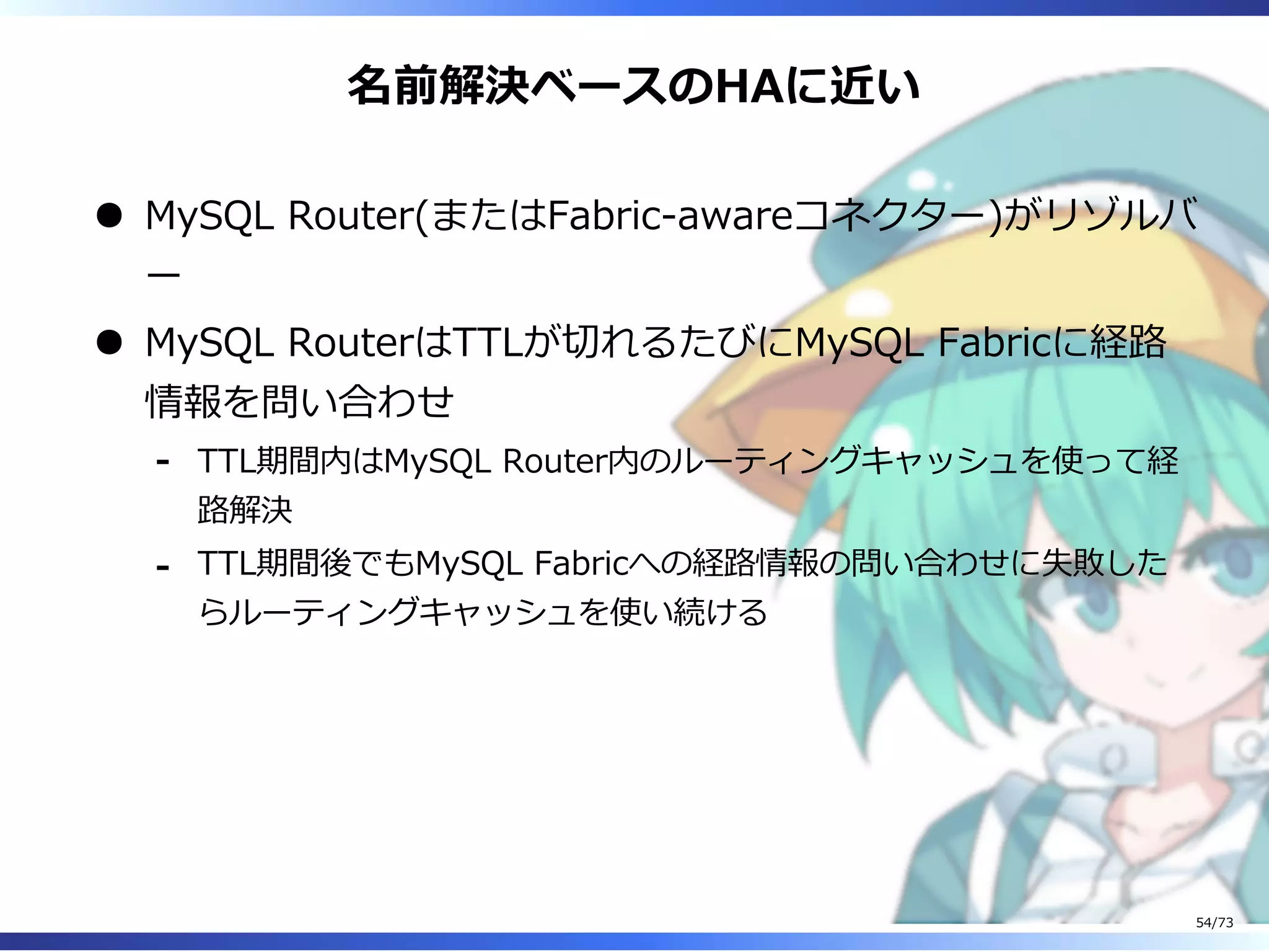 名前解決ベースのHAに近い
MySQL Router(またはFabric-awareコネクター)がリゾルバ
ー
MySQL RouterはTTLが切れるたびにMySQL Fabricに経路
情報を問い合わせ
TTL期間内はMySQL Router内のルーティングキャッシュを使って経
路解決
-
TTL期間後でもMySQL Fabricへの経路情報の問い合わせに失敗した
らルーティングキャッシュを使い続ける
-
54/73
 