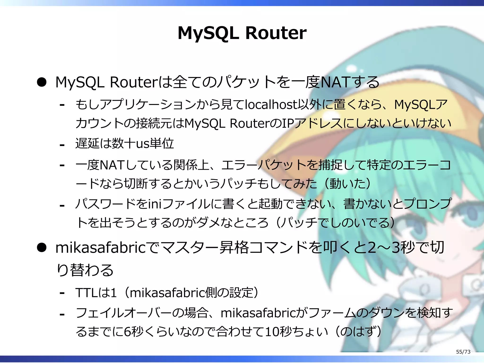 MySQL Router
MySQL Routerは全てのパケットを⼀度NATする
もしアプリケーションから⾒てlocalhost以外に置くなら、MySQLア
カウントの接続元はMySQL RouterのIPアドレスにしないといけない
-
遅延は数⼗us単位-
⼀度NATしている関係上、エラーパケットを捕捉して特定のエラーコ
ードなら切断するとかいうパッチもしてみた（動いた）
-
パスワードをiniファイルに書くと起動できない、書かないとプロンプ
トを出そうとするのがダメなところ（パッチでしのいでる）
-
mikasafabricでマスター昇格コマンドを叩くと2〜3秒で切
り替わる
TTLは1（mikasafabric側の設定）-
フェイルオーバーの場合、mikasafabricがファームのダウンを検知す
るまでに6秒くらいなので合わせて10秒ちょい（のはず）
-
55/73
 