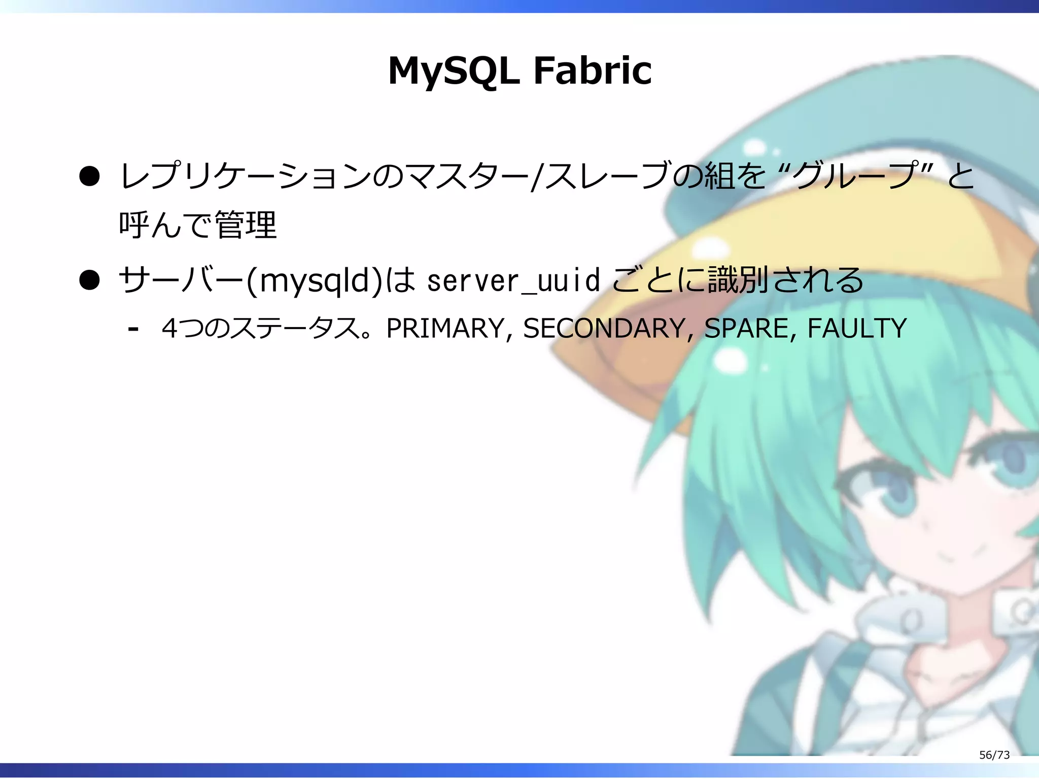 MySQL Fabric
レプリケーションのマスター/スレーブの組を “グループ” と
呼んで管理
サーバー(mysqld)は server_uuid ごとに識別される
4つのステータス。PRIMARY, SECONDARY, SPARE, FAULTY-
56/73
 