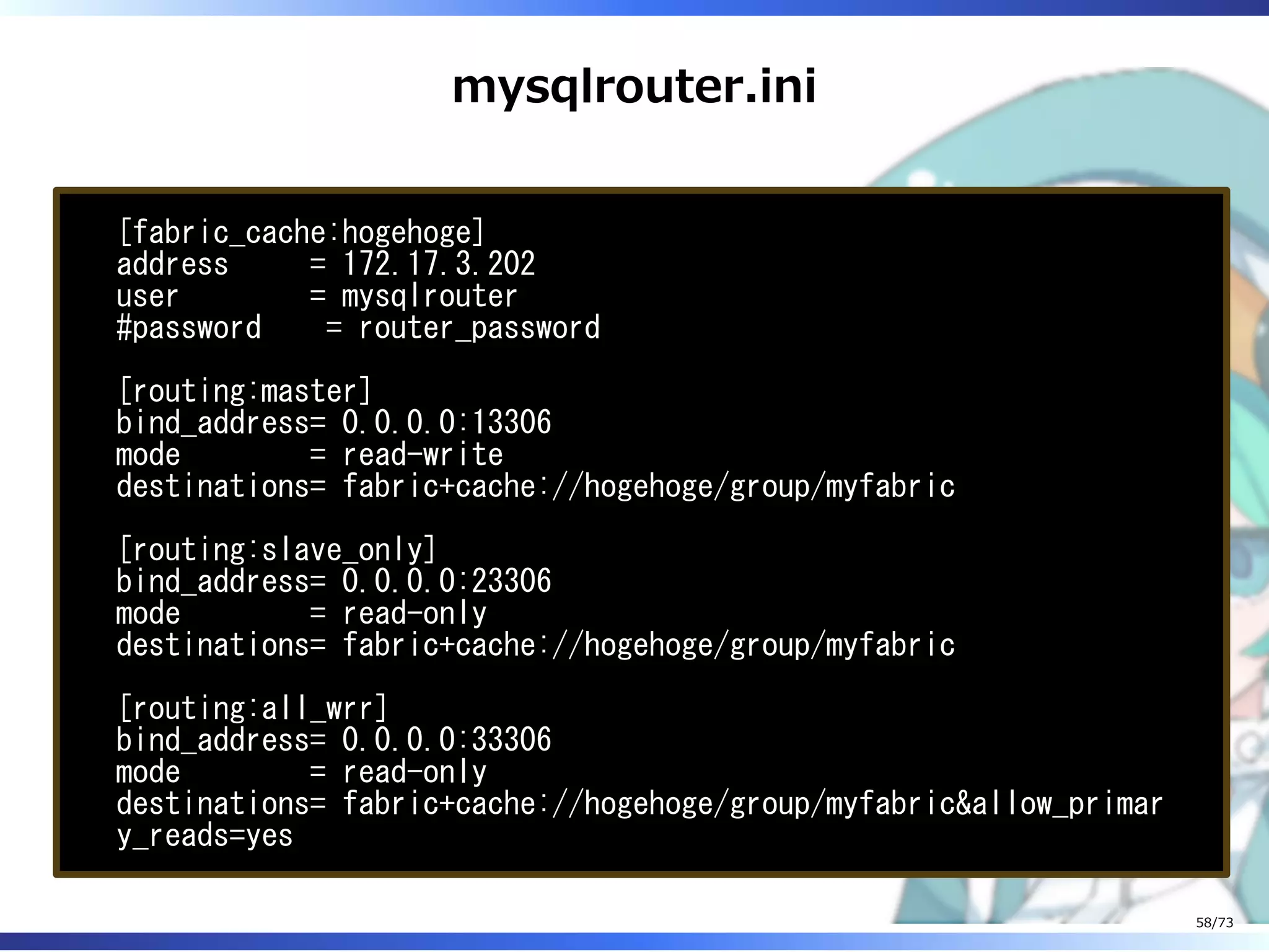 mysqlrouter.ini
[fabric_cache:hogehoge]
address = 172.17.3.202
user = mysqlrouter
#password = router_password
[routing:master]
bind_address= 0.0.0.0:13306
mode = read-write
destinations= fabric+cache://hogehoge/group/myfabric
[routing:slave_only]
bind_address= 0.0.0.0:23306
mode = read-only
destinations= fabric+cache://hogehoge/group/myfabric
[routing:all_wrr]
bind_address= 0.0.0.0:33306
mode = read-only
destinations= fabric+cache://hogehoge/group/myfabric&allow_primar
y_reads=yes
58/73
 
