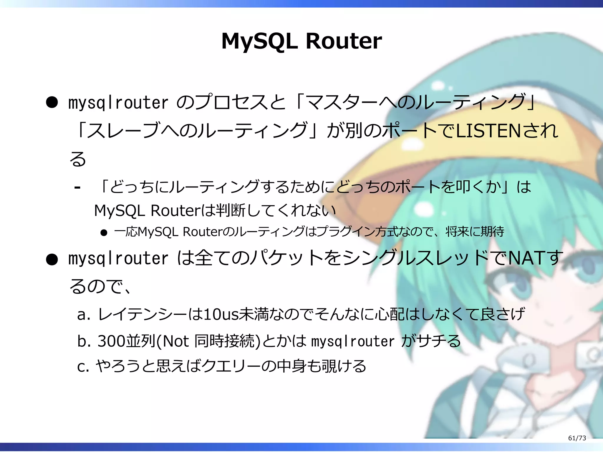 MySQL Router
mysqlrouter のプロセスと「マスターへのルーティング」
「スレーブへのルーティング」が別のポートでLISTENされ
る
「どっちにルーティングするためにどっちのポートを叩くか」は
MySQL Routerは判断してくれない
⼀応MySQL Routerのルーティングはプラグイン⽅式なので、将来に期待
-
mysqlrouter は全てのパケットをシングルスレッドでNATす
るので、
レイテンシーは10us未満なのでそんなに⼼配はしなくて良さげa.
300並列(Not 同時接続)とかは mysqlrouter がサチるb.
やろうと思えばクエリーの中⾝も覗けるc.
61/73
 