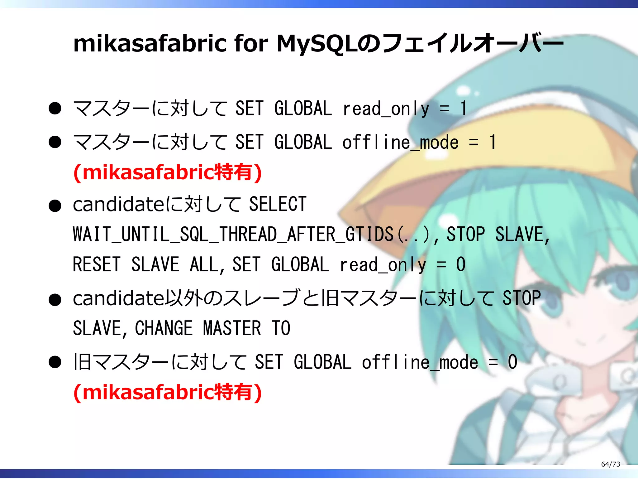 mikasafabric for MySQLのフェイルオーバー
マスターに対して SET GLOBAL read_only = 1
マスターに対して SET GLOBAL offline_mode = 1
(mikasafabric特有)
candidateに対して SELECT
WAIT_UNTIL_SQL_THREAD_AFTER_GTIDS(..), STOP SLAVE,
RESET SLAVE ALL, SET GLOBAL read_only = 0
candidate以外のスレーブと旧マスターに対して STOP
SLAVE, CHANGE MASTER TO
旧マスターに対して SET GLOBAL offline_mode = 0
(mikasafabric特有)
64/73
 