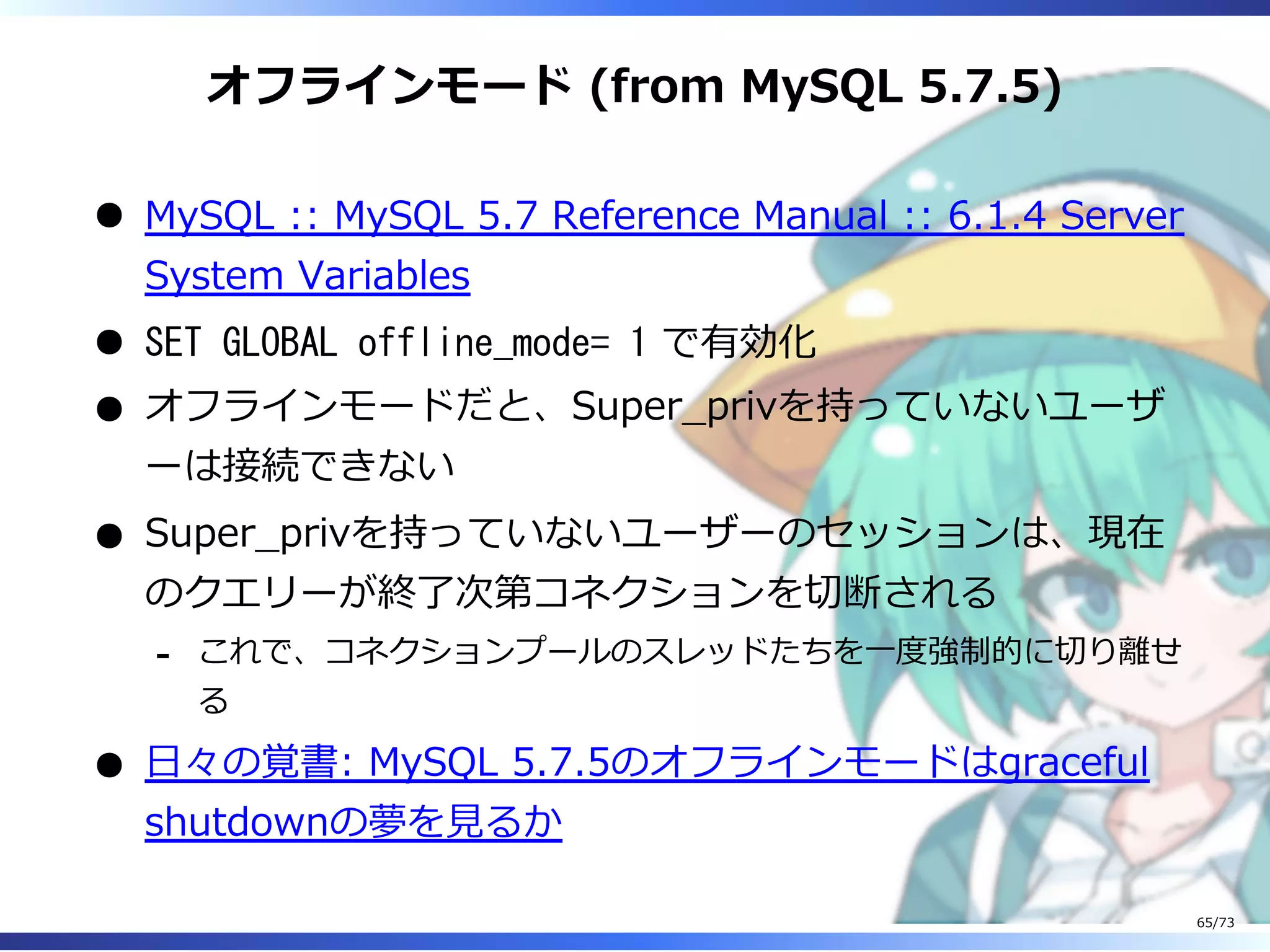 オフラインモード (from MySQL 5.7.5)
MySQL :: MySQL 5.7 Reference Manual :: 6.1.4 Server
System Variables
SET GLOBAL offline_mode= 1 で有効化
オフラインモードだと、Super̲privを持っていないユーザ
ーは接続できない
Super̲privを持っていないユーザーのセッションは、現在
のクエリーが終了次第コネクションを切断される
これで、コネクションプールのスレッドたちを⼀度強制的に切り離せ
る
-
⽇々の覚書: MySQL 5.7.5のオフラインモードはgraceful
shutdownの夢を⾒るか
65/73
 