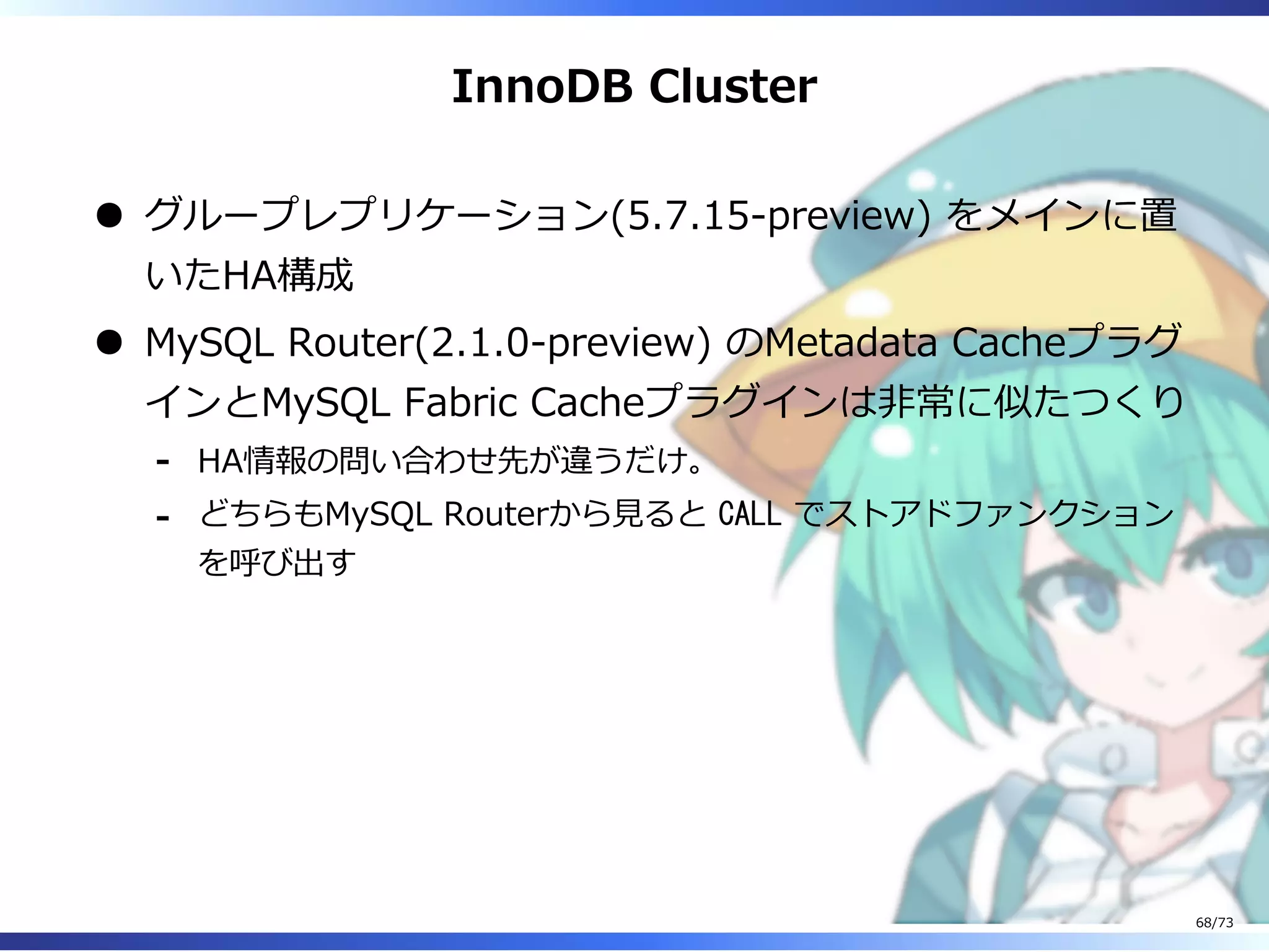 InnoDB Cluster
グループレプリケーション(5.7.15-preview) をメインに置
いたHA構成
MySQL Router(2.1.0-preview) のMetadata Cacheプラグ
インとMySQL Fabric Cacheプラグインは非常に似たつくり
HA情報の問い合わせ先が違うだけ。-
どちらもMySQL Routerから⾒ると CALL でストアドファンクション
を呼び出す
-
68/73
 
