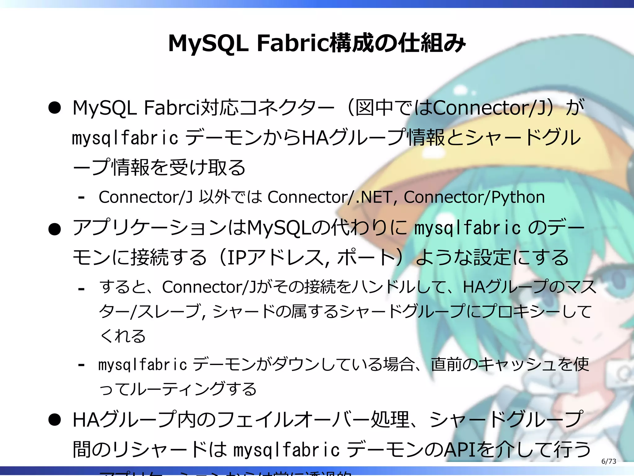 MySQL Fabric構成の仕組み
MySQL Fabrci対応コネクター（図中ではConnector/J）が
mysqlfabric デーモンからHAグループ情報とシャードグル
ープ情報を受け取る
Connector/J 以外では Connector/.NET, Connector/Python-
アプリケーションはMySQLの代わりに mysqlfabric のデー
モンに接続する（IPアドレス, ポート）ような設定にする
すると、Connector/Jがその接続をハンドルして、HAグループのマス
ター/スレーブ, シャードの属するシャードグループにプロキシーして
くれる
-
mysqlfabric デーモンがダウンしている場合、直前のキャッシュを使
ってルーティングする
-
HAグループ内のフェイルオーバー処理、シャードグループ
間のリシャードは mysqlfabric デーモンのAPIを介して⾏う 6/73
 