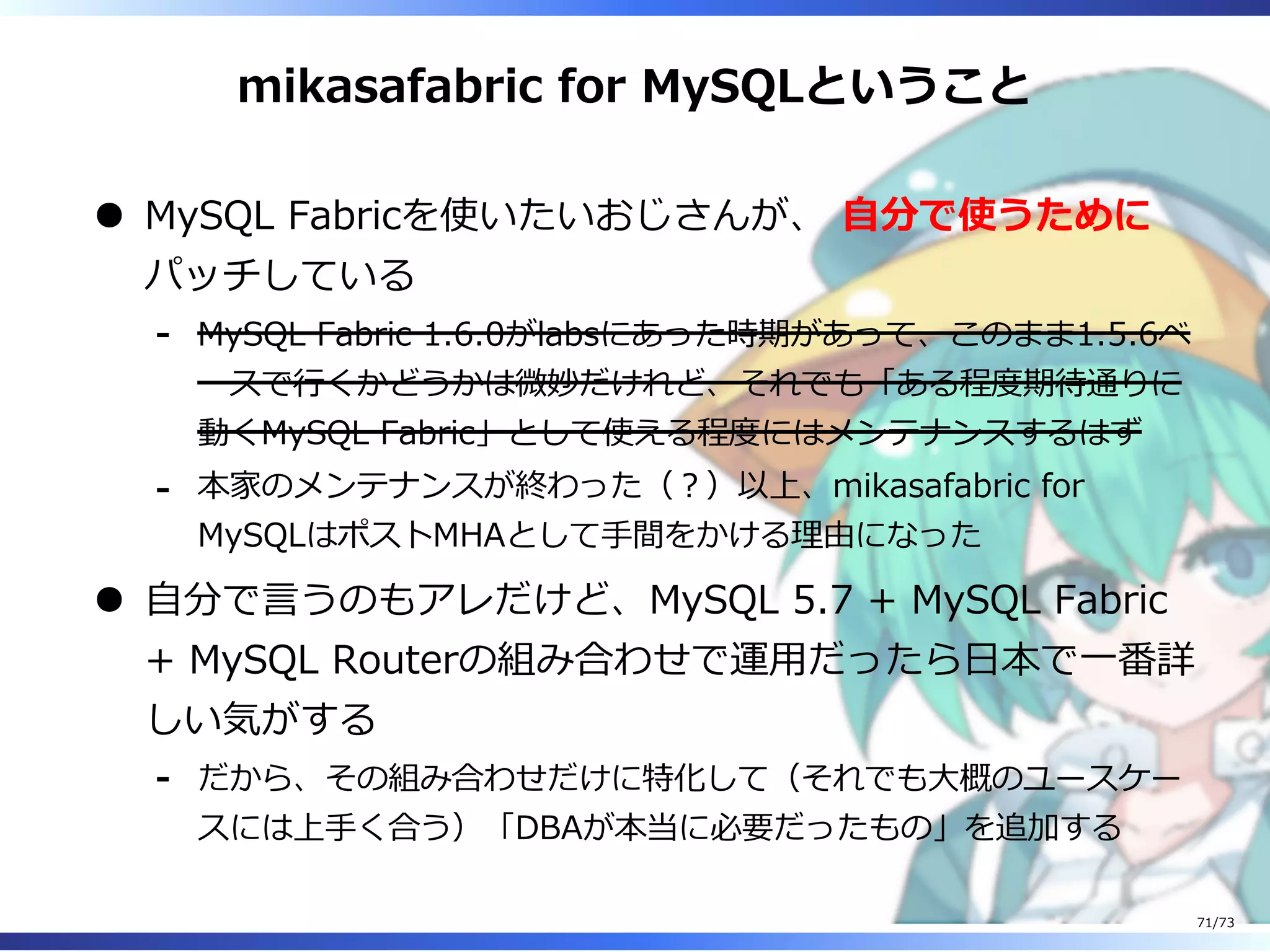 mikasafabric for MySQLということ
MySQL Fabricを使いたいおじさんが、 ⾃分で使うために
パッチしている
MySQL Fabric 1.6.0がlabsにあった時期があって、このまま1.5.6ベ
ースで⾏くかどうかは微妙だけれど、それでも「ある程度期待通りに
動くMySQL Fabric」として使える程度にはメンテナンスするはず
-
本家のメンテナンスが終わった（︖）以上、mikasafabric for
MySQLはポストMHAとして⼿間をかける理由になった
-
⾃分で⾔うのもアレだけど、MySQL 5.7 + MySQL Fabric
+ MySQL Routerの組み合わせで運⽤だったら⽇本で⼀番詳
しい気がする
だから、その組み合わせだけに特化して（それでも⼤概のユースケー
スには上⼿く合う）「DBAが本当に必要だったもの」を追加する
-
71/73
 