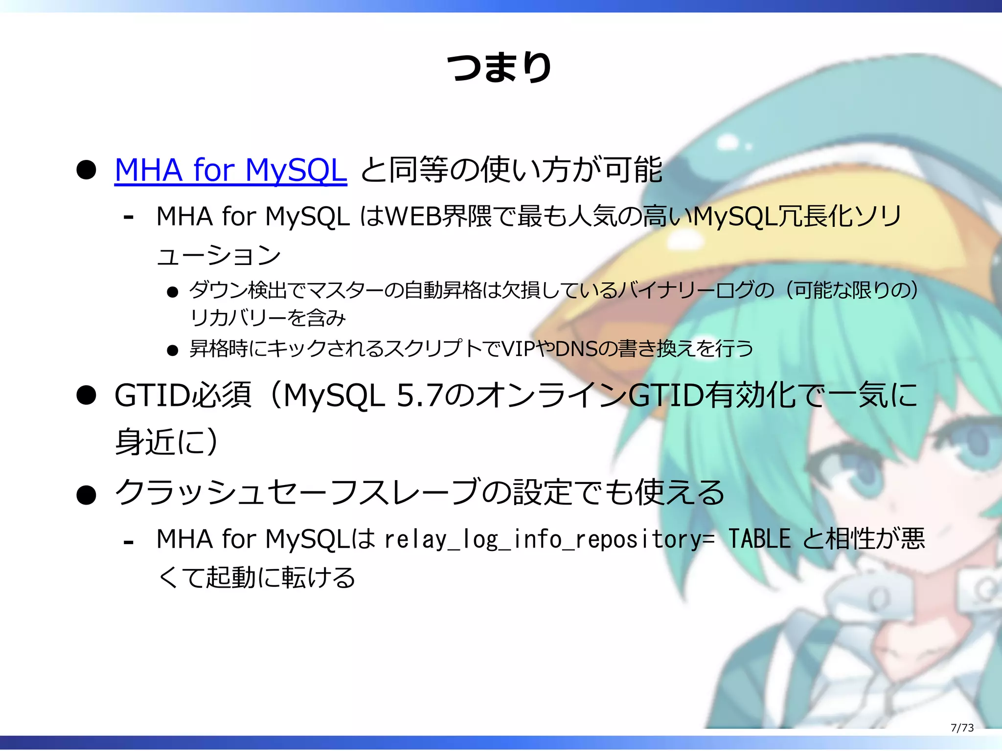 つまり
MHA for MySQL と同等の使い⽅が可能
MHA for MySQL はWEB界隈で最も⼈気の⾼いMySQL冗⻑化ソリ
ューション
ダウン検出でマスターの⾃動昇格は⽋損しているバイナリーログの（可能な限りの）
リカバリーを含み
昇格時にキックされるスクリプトでVIPやDNSの書き換えを⾏う
-
GTID必須（MySQL 5.7のオンラインGTID有効化で⼀気に
⾝近に）
クラッシュセーフスレーブの設定でも使える
MHA for MySQLは relay_log_info_repository= TABLE と相性が悪
くて起動に転ける
-
7/73
 