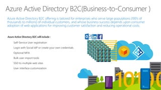 Azure Active Directory B2C offering is tailored for enterprises who serve large populations (100’s of
thousands to millions) of individual customers, and whose business success depends upon consumer
adoption of web applications for improving customer satisfaction and reducing operational costs.
Azure Active Directory B2C(Business-to-Consumer )
Azure Active Directory B2Cwill include :
Self-Service User registration
Login with Social IdP or create your own credentials
Optional MFA
Bulk user import tools
SSO to multiple web sites
User interface customization
 
