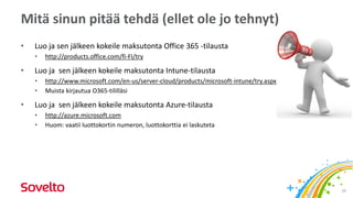 Mitä sinun pitää tehdä (ellet ole jo tehnyt)
• Luo ja sen jälkeen kokeile maksutonta Office 365 -tilausta
• http://products.office.com/fi-FI/try
• Luo ja sen jälkeen kokeile maksutonta Intune-tilausta
• http://www.microsoft.com/en-us/server-cloud/products/microsoft-intune/try.aspx
• Muista kirjautua O365-tililläsi
• Luo ja sen jälkeen kokeile maksutonta Azure-tilausta
• http://azure.microsoft.com
• Huom: vaatii luottokortin numeron, luottokorttia ei laskuteta
26
 
