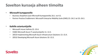 Sovelton kursseja aiheen tiimoilta
• Microsoft kumppaneille
• Business Anywhere (vain Microsoft-kumppaneille) 26.1. tai 4.5.
• Partner Practice Enablement: Microsoft Enterprise Mobility Suite (EMS) 23.-24.2. tai 23.-24.3.
• Kaikille asiantuntijoille
• Microsoft Intune hallinta 22.-23.4.
• 55065 Microsoft Azure IT-asiantuntijoille 11.-13.3.
• 20533 Implementing Microsoft Azure Infrastructure Solutions 13.-15.4.
• 20532 Developing Microsoft Azure Solutions 10.-13.3.
28
 