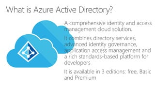 A comprehensive identity and access
management cloud solution.
It combines directory services,
advanced identity governance,
application access management and
a rich standards-based platform for
developers
It is available in 3 editions: free, Basic
and Premium
What is Azure Active Directory?
 