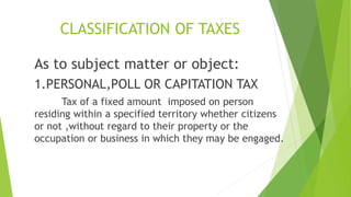 CLASSIFICATION OF TAXES
As to subject matter or object:
1.PERSONAL,POLL OR CAPITATION TAX
Tax of a fixed amount imposed on person
residing within a specified territory whether citizens
or not ,without regard to their property or the
occupation or business in which they may be engaged.
 