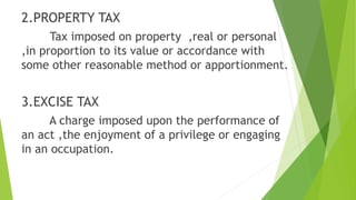 2.PROPERTY TAX
Tax imposed on property ,real or personal
,in proportion to its value or accordance with
some other reasonable method or apportionment.
3.EXCISE TAX
A charge imposed upon the performance of
an act ,the enjoyment of a privilege or engaging
in an occupation.
 