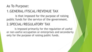 As To Purpose:
1.GENERAL/FISCAL/REVENUE TAX
is that imposed for the purpose of raising
public funds for the service of the government.
2.SPECIAL/REGULATORY TAX
is imposed primarily for the regulation of useful
or non-useful occupation or enterprises and secondarily
only for the purpose of raising public funds.
 