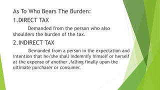 As To Who Bears The Burden:
1.DIRECT TAX
Demanded from the person who also
shoulders the burden of the tax.
2.INDIRECT TAX
Demanded from a person in the expectation and
intention that he/she shall indemnify himself or herself
at the expense of another ,falling finally upon the
ultimate purchaser or consumer.
 