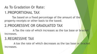 As To Gradation Or Rate:
1.PROPORTIONAL TAX
Tax based on a fixed percentage of the amount of the
property receipts or other basis to the taxed.
2.PROGRESSIVE OR GRADUATED TAX
A Tax the rate of which increases as the tax base or bracket
increases.
3.REGRESSIVE TAX
A tax the rate of which decreases as the tax base or bracket
increases.
 