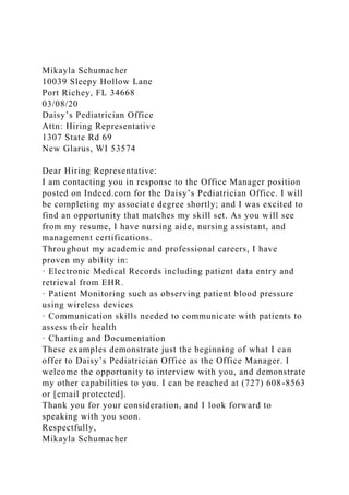 Mikayla Schumacher
10039 Sleepy Hollow Lane
Port Richey, FL 34668
03/08/20
Daisy’s Pediatrician Office
Attn: Hiring Representative
1307 State Rd 69
New Glarus, WI 53574
Dear Hiring Representative:
I am contacting you in response to the Office Manager position
posted on Indeed.com for the Daisy’s Pediatrician Office. I will
be completing my associate degree shortly; and I was excited to
find an opportunity that matches my skill set. As you will see
from my resume, I have nursing aide, nursing assistant, and
management certifications.
Throughout my academic and professional careers, I have
proven my ability in:
· Electronic Medical Records including patient data entry and
retrieval from EHR.
· Patient Monitoring such as observing patient blood pressure
using wireless devices
· Communication skills needed to communicate with patients to
assess their health
· Charting and Documentation
These examples demonstrate just the beginning of what I can
offer to Daisy’s Pediatrician Office as the Office Manager. I
welcome the opportunity to interview with you, and demonstrate
my other capabilities to you. I can be reached at (727) 608-8563
or [email protected].
Thank you for your consideration, and I look forward to
speaking with you soon.
Respectfully,
Mikayla Schumacher
 
