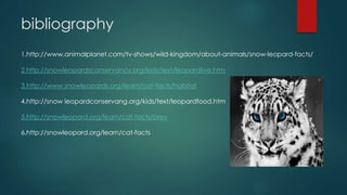 bibliography
1.http://www.animalplanet.com/tv-shows/wild-kingdom/about-animals/snow-leopard-facts/
2.http://snowleopardsconservancy.org/kids/text/leopardlive.htm
3.http://www.snowleopards.org/learn/cat-facts/habitat
4.http://snow leopardconservang.org/kids/text/leopardfood.htm
5.http://snowleopard.org/learn/cat-facts/prey
6.http://snowleopard.org/learn/cat-facts
 