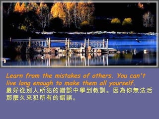 Learn from the mistakes of others. You can't live long enough to make them all yourself. 最好從別人所犯的錯誤中學到教訓。因為 你無法活那麼久來犯所有的錯誤。   