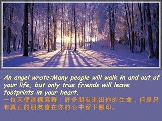 An angel wrote:Many people will walk in and out of your life, but only true friends will leave footprints in your heart. 一位天使這樣寫著：許多朋友進出你的生命，但是只有真正的朋友會在你的心中留下腳印。   