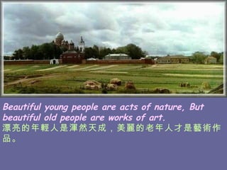 Beautiful young people are acts of nature, But beautiful old people are works of art. 漂亮的年輕人是渾然天成，美麗的老年人才是藝術作品。   