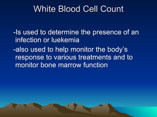 White Blood Cell Count -Is used to determine the presence of an  infection or luekemia -also used to help monitor the body’s response to various treatments and to monitor bone marrow function 