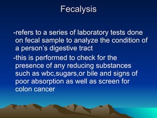 Fecalysis -refers to a series of laboratory tests done on fecal sample to analyze the condition of a person’s digestive tract -this is performed to check for the presence of any reducing substances such as wbc,sugars,or bile and signs of poor absorption as well as screen for colon cancer  