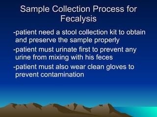 Sample Collection Process for Fecalysis -patient need a stool collection kit to obtain and preserve the sample properly -patient must urinate first to prevent any urine from mixing with his feces -patient must also wear clean gloves to prevent contamination 