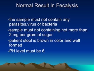 Normal Result in Fecalysis -the sample must not contain any parasites,virus or bacteria -sample must not containing not more than 2 mg per gram of sugar -patient stool is brown in color and well formed -PH level must be 6 