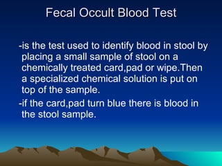 Fecal Occult Blood Test   -is the test used to identify blood in stool by placing a small sample of stool on a chemically treated card,pad or wipe.Then a specialized chemical solution is put on top of the sample. -if the card,pad turn blue there is blood in the stool sample.  