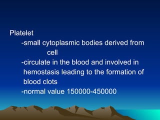 Platelet -small cytoplasmic bodies derived from  cell -circulate in the blood and involved in hemostasis leading to the formation of blood clots -normal value 150000-450000 