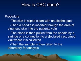 How is CBC done? Procedure -The skin is wiped clean with an alcohol pad -Then a needle is inserted through the area of  cleansed skin into the patients vein -The blood is then pulled from the needle by a syringe or a connection to a s[ecialed vacuumed vial where it is collected -Then the sample is then taken to the laboratory for analysis  
