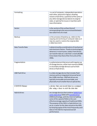 Formatting is a set of computer, independent operations 
each other, physical or logical, allowing 
restore a hard drive, a partition of the same or 
any other storage device data to its original 
state, or optimal for reuse or rewritten with 
new information. 
Sector: is the section of the surface thereof 
corresponding to the area enclosed between 
two radial lines of a track 
Backup or the process of backing up, refers to the 
copying and archiving of computer data so it 
may be used to restore the original after 
a data loss event. 
Data Transfer Rate is determined by a combination of mechanical 
and electronic factors. Thanks to technological 
advances in recent years, today's hard drives 
can transfer data at a rate that is nearly 60,000 
times faster than that of the first units of the 
1950s. 
Fragmentation Is a phenomenon that occurs with regular use 
of storage devices, either main memory (RAM) 
or secondary storage devices such as hard 
drives or flash drives. 
USB Flash Drive Is a data storage device that includes flash 
memory with an integrated Universal Serial 
Bus (USB) interface. USB flash drives are 
typically removable and rewritable, and 
physically much smaller than an optical disc. 
CD/DVD Burner a device that can record data to a compact 
disc using a laser to etch the data into 
Hybrid drives are storage devices that combine NAND flash 
solid-state drive (SSD) with hard disk drive 
(HDD) technology, with the intent of adding 
some of the speed of SSDs to the cost-effective 
storage capacity of traditional HDDs. 
The purpose of the SSD in a hybrid drive is to 
act as a cache for the data stored on the HDD, 
by keeping copies of the most frequently used 
data on the SSD for improved overall 
performance. 
 