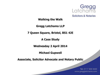 Walking the Walk
Gregg Latchams LLP
7 Queen Square, Bristol, BS1 4JE
A Case Study
Wednesday 2 April 2014
Michael Gupwell
Associate, Solicitor Advocate and Notary Public
 