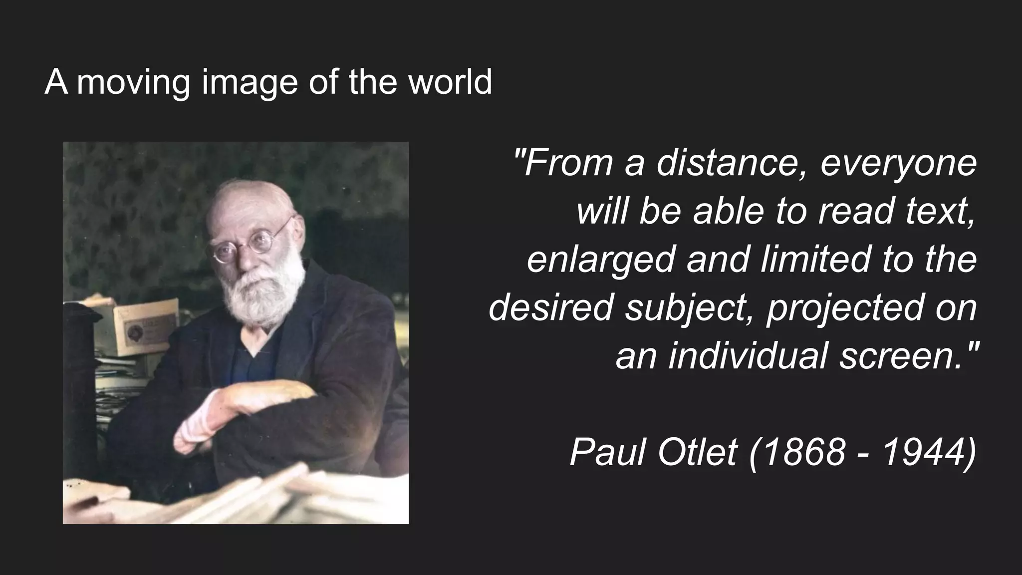A moving image of the world
"From a distance, everyone
will be able to read text,
enlarged and limited to the
desired subject, projected on
an individual screen."
Paul Otlet (1868 - 1944)
 