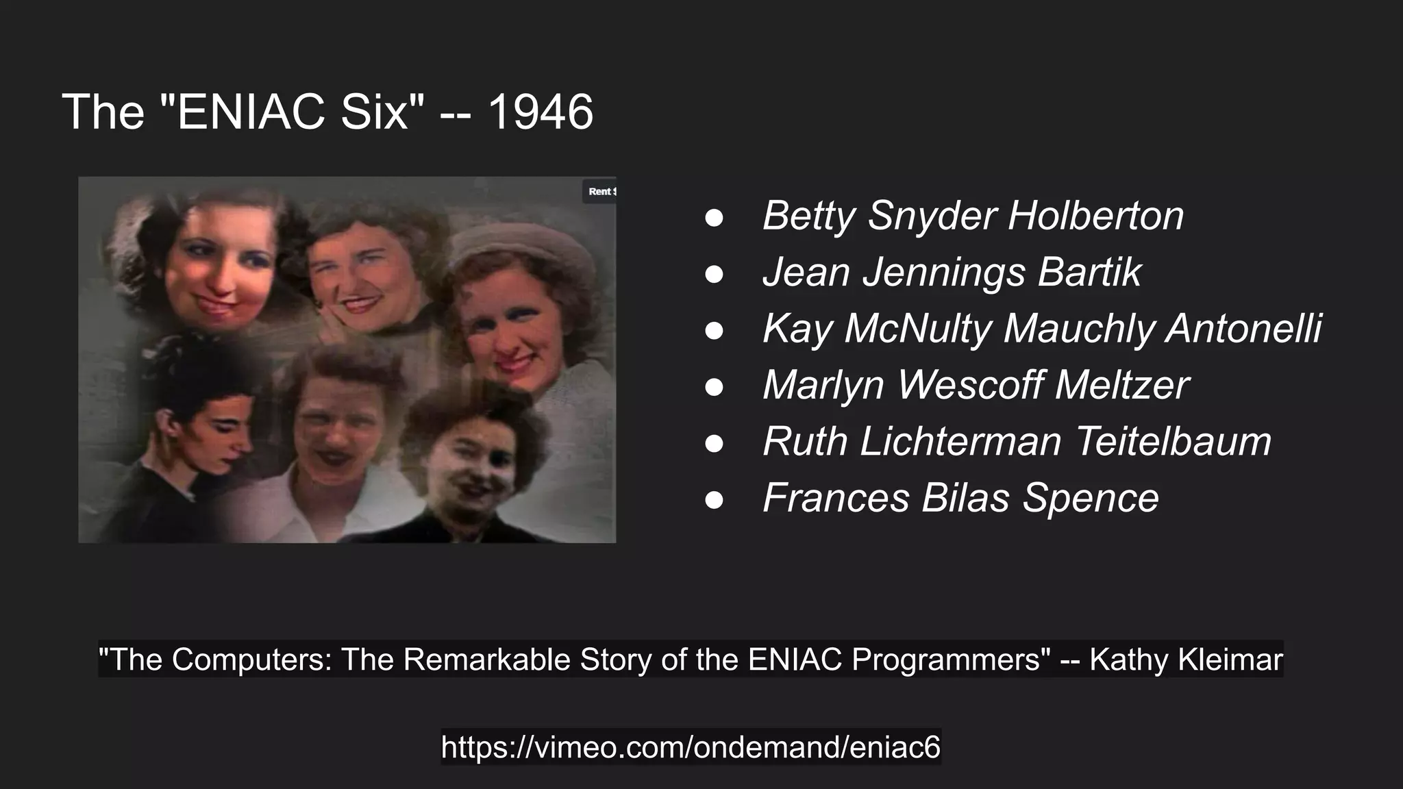 The "ENIAC Six" -- 1946
● Betty Snyder Holberton
● Jean Jennings Bartik
● Kay McNulty Mauchly Antonelli
● Marlyn Wescoff Meltzer
● Ruth Lichterman Teitelbaum
● Frances Bilas Spence
"The Computers: The Remarkable Story of the ENIAC Programmers" -- Kathy Kleimar
https://vimeo.com/ondemand/eniac6
 