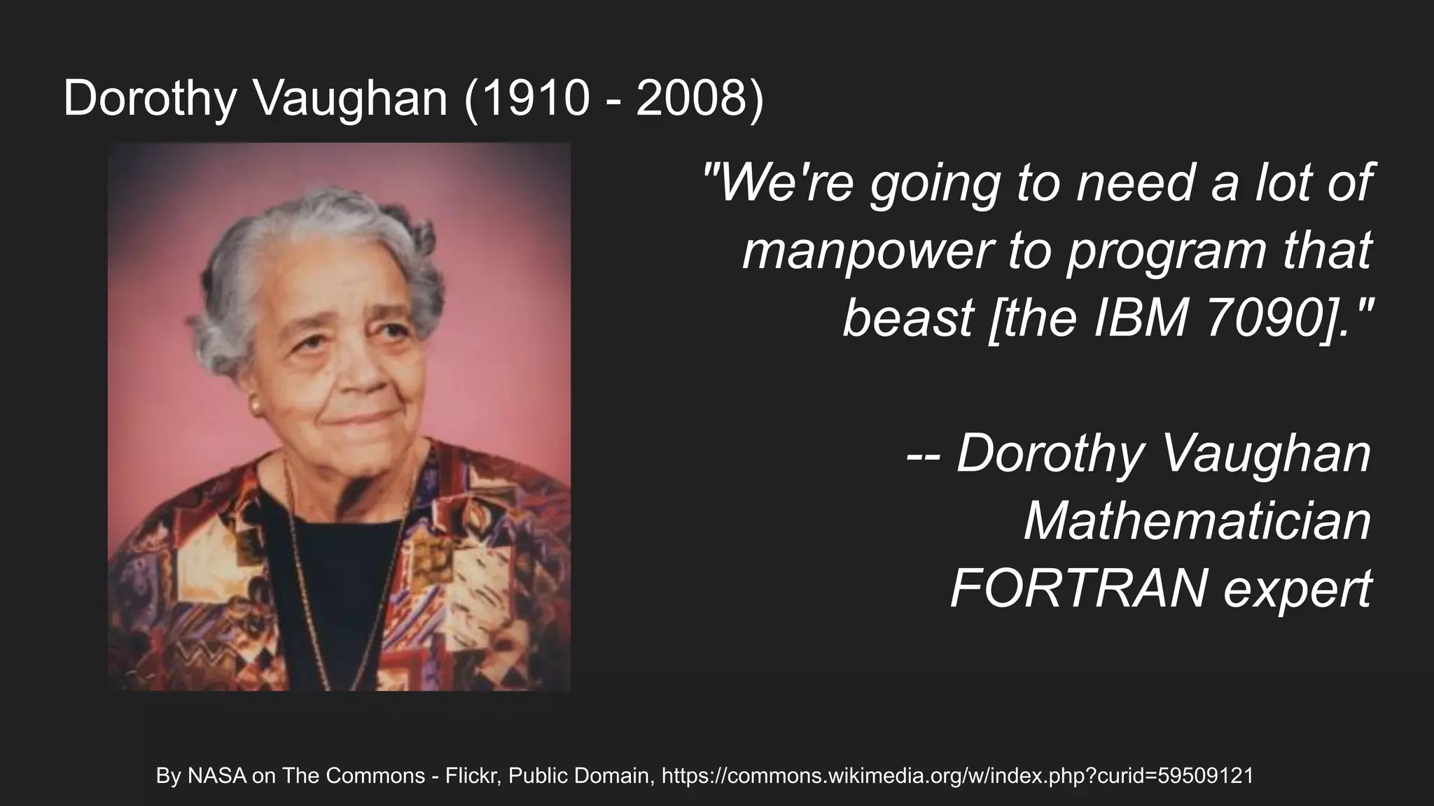 By NASA on The Commons - Flickr, Public Domain, https://commons.wikimedia.org/w/index.php?curid=59509121
"We're going to need a lot of
manpower to program that
beast [the IBM 7090]."
-- Dorothy Vaughan
Mathematician
FORTRAN expert
Dorothy Vaughan (1910 - 2008)
 