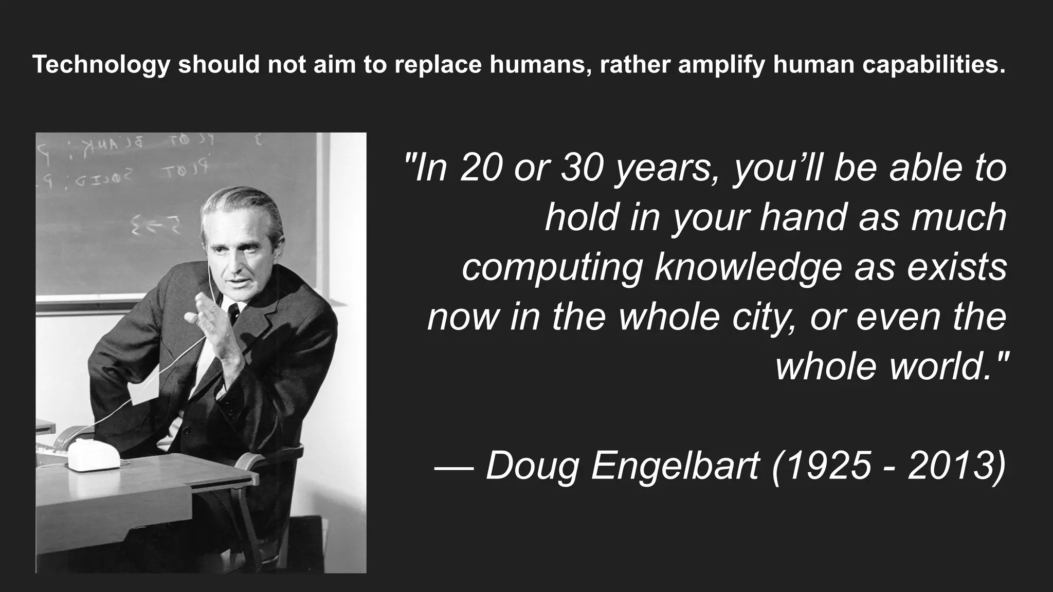 Technology should not aim to replace humans, rather amplify human capabilities.
"In 20 or 30 years, you’ll be able to
hold in your hand as much
computing knowledge as exists
now in the whole city, or even the
whole world."
— Doug Engelbart (1925 - 2013)
 