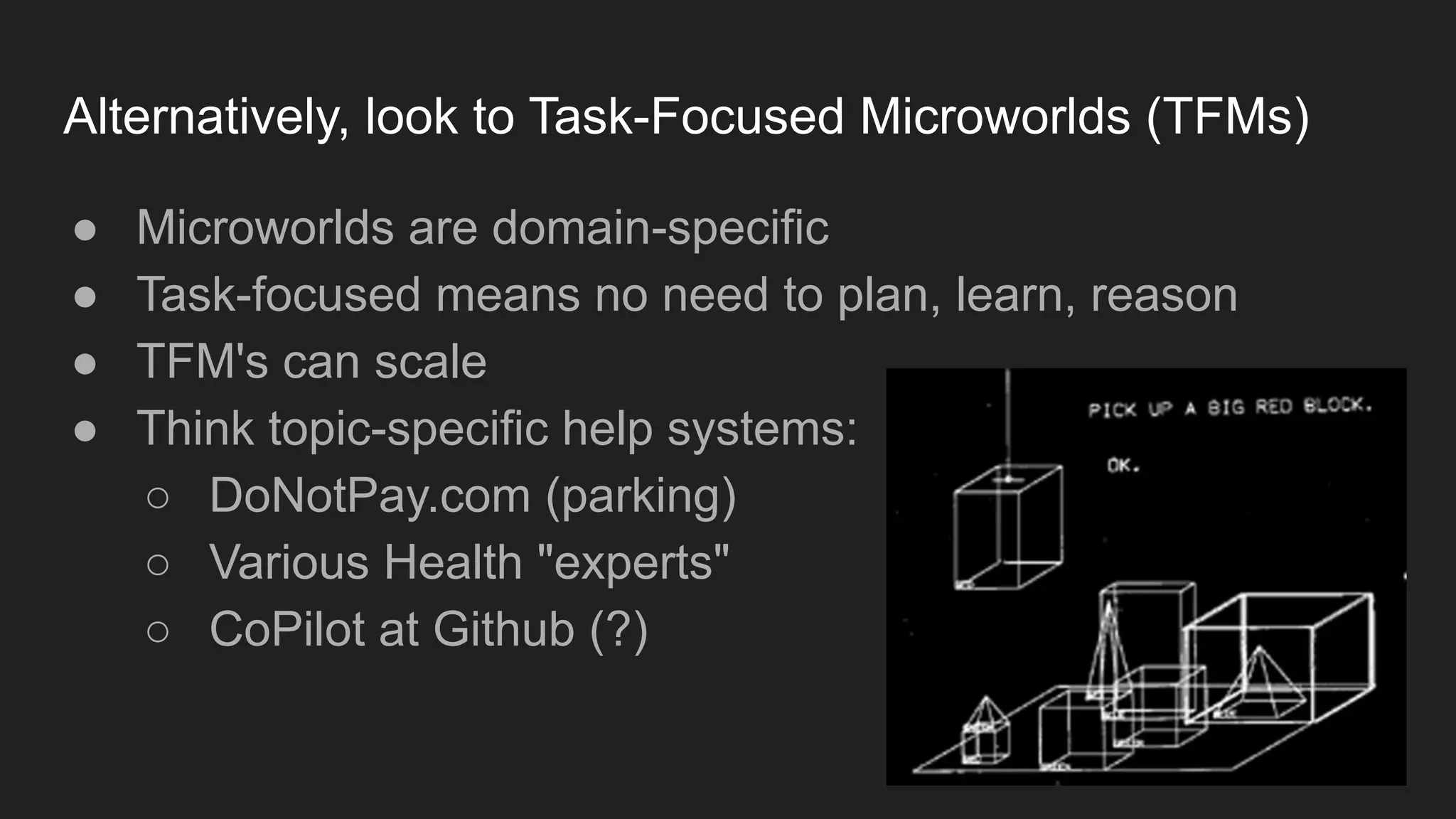 Alternatively, look to Task-Focused Microworlds (TFMs)
● Microworlds are domain-specific
● Task-focused means no need to plan, learn, reason
● TFM's can scale
● Think topic-specific help systems:
○ DoNotPay.com (parking)
○ Various Health "experts"
○ CoPilot at Github (?)
 