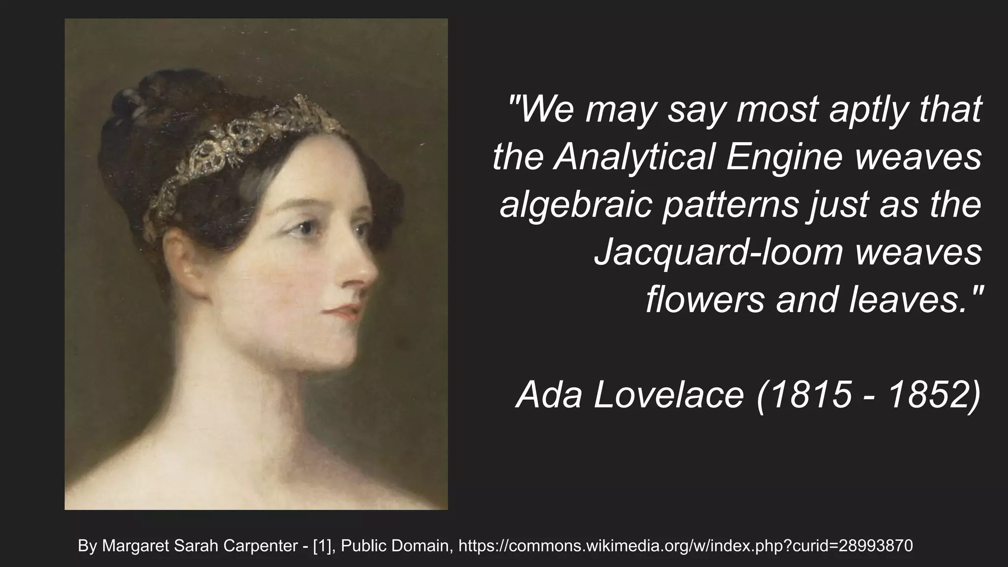 By Margaret Sarah Carpenter - [1], Public Domain, https://commons.wikimedia.org/w/index.php?curid=28993870
"We may say most aptly that
the Analytical Engine weaves
algebraic patterns just as the
Jacquard-loom weaves
flowers and leaves."
Ada Lovelace (1815 - 1852)
 